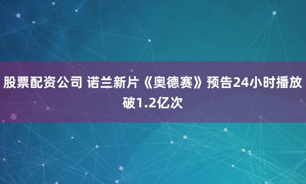 股票配资公司 诺兰新片《奥德赛》预告24小时播放破1.2亿次