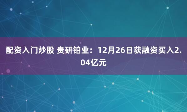 配资入门炒股 贵研铂业：12月26日获融资买入2.04亿元