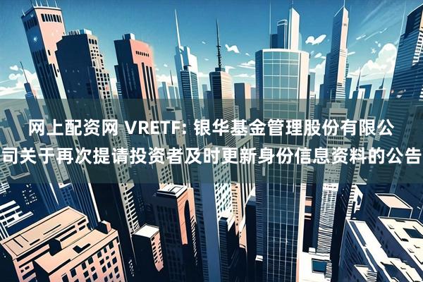 网上配资网 VRETF: 银华基金管理股份有限公司关于再次提请投资者及时更新身份信息资料的公告
