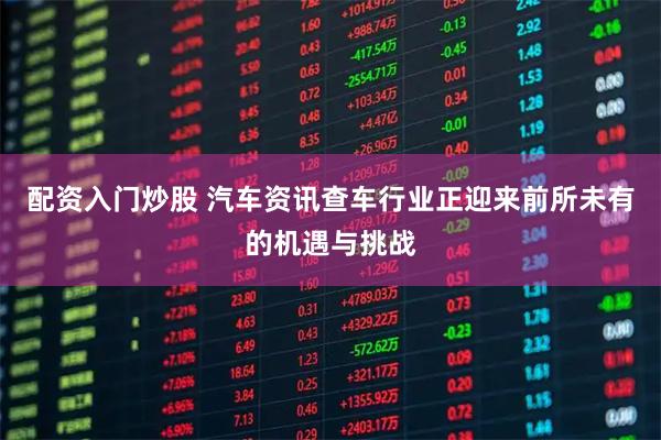 配资入门炒股 汽车资讯查车行业正迎来前所未有的机遇与挑战