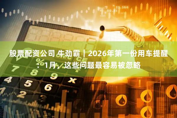 股票配资公司 牛劲霸｜2026年第一份用车提醒：1月，这些问题最容易被忽略