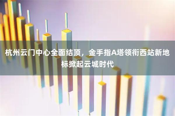 杭州云门中心全面结顶，金手指A塔领衔西站新地标掀起云城时代