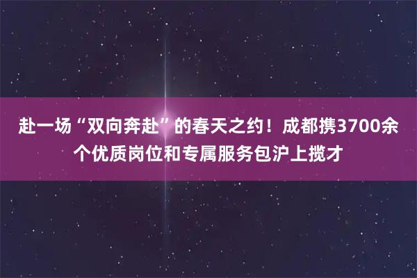 赴一场“双向奔赴”的春天之约！成都携3700余个优质岗位和专属服务包沪上揽才