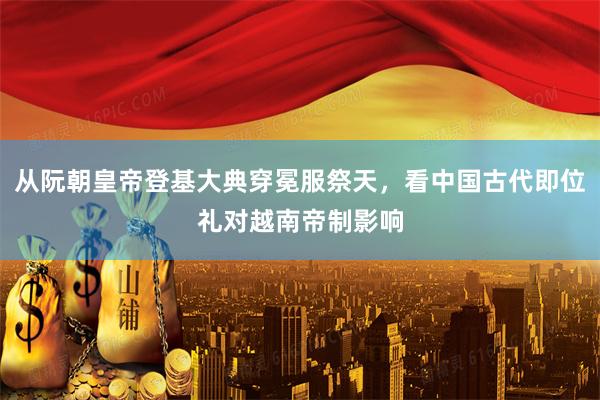 从阮朝皇帝登基大典穿冕服祭天，看中国古代即位礼对越南帝制影响