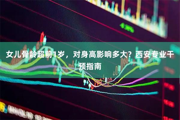 女儿骨龄超前1岁，对身高影响多大？西安专业干预指南