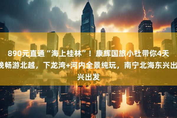 890元直通“海上桂林”！康辉国旅小杜带你4天3晚畅游北越，下龙湾+河内全景纯玩，南宁北海东兴出发