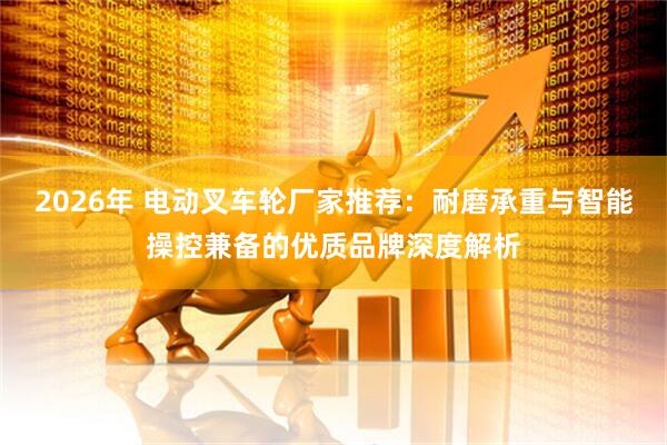 2026年 电动叉车轮厂家推荐：耐磨承重与智能操控兼备的优质品牌深度解析