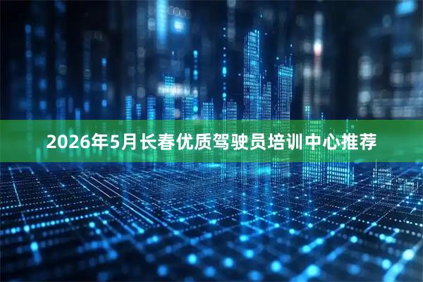 2026年5月长春优质驾驶员培训中心推荐