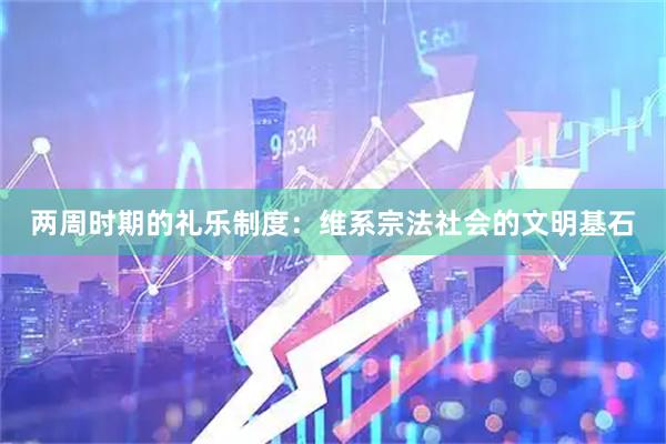 两周时期的礼乐制度：维系宗法社会的文明基石