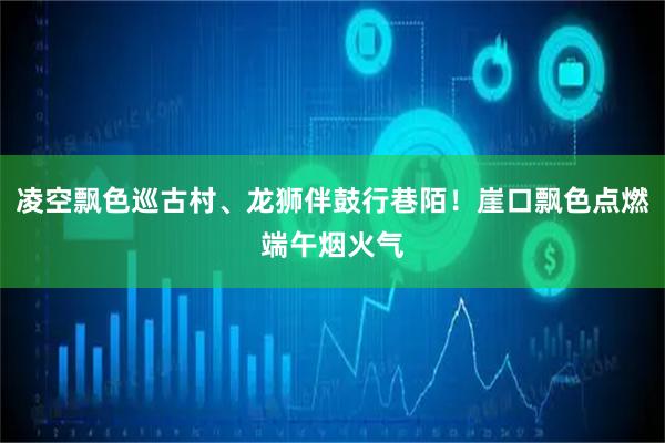 凌空飘色巡古村、龙狮伴鼓行巷陌！崖口飘色点燃端午烟火气