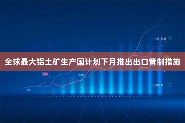 全球最大铝土矿生产国计划下月推出出口管制措施