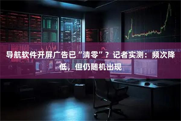 导航软件开屏广告已“清零”？记者实测：频次降低，但仍随机出现