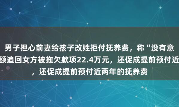 男子担心前妻给孩子改姓拒付抚养费，称“没有意义”，法院全额追回女方被拖欠款项22.4万元，还促成提前预付近两年的抚养费