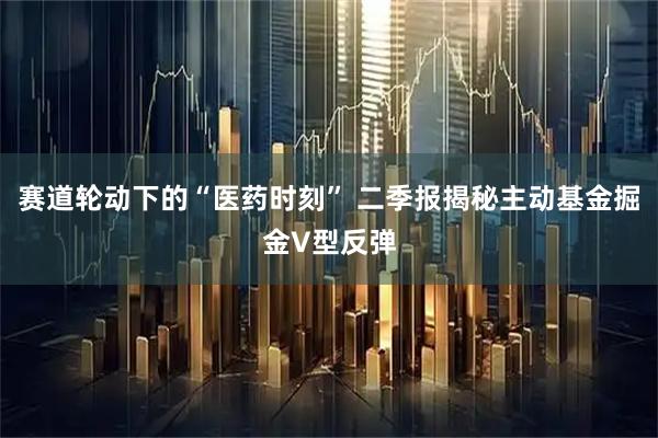 赛道轮动下的“医药时刻” 二季报揭秘主动基金掘金V型反弹