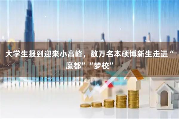 大学生报到迎来小高峰，数万名本硕博新生走进“魔都”“梦校”